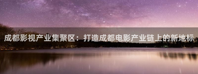 亚洲羞羞影院在线观看：成都影视产业集聚区：打造成都电影产业链上的新地标